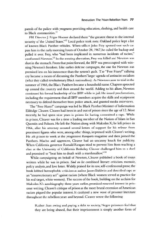 Revoution: The ison Rebelion Years. 77

patrols ofthe police with rogram providing education, clothing, and health care
to Blick communities.”

FRI Direcar]Regar Hoover declated them “the greatest threat the intemal
security 0° the United States" Local police took note. Oakland police kept alist
‘of known Black Panther vehicles. When officer Jon Frey ypouted one such ca
‘pass him in the early morning kours of October 28, 1967,he caled for backup and
pulled it over, Frey, who “had been implicated in numerous incidents of raciun,”
conffonted Newton. In the éneuing alereaion, Fey was billed ané Newton snc
shotin the stomach, From that point forward, the BEP was precccupied with wit
ning Newton's freedom. Like earlier detexse campaigns the one for Newton sas
premised less on his innocence than the stems guilt. Tae “Free Huey! rallying
‘ery became a means of discussing the Panthers'lages agenda of aniracist socialism
(whee hey called revolutionary Black rtisuali)- As Newton came tial inthe
summer ef 1963, the Black Parkhers became a household name. Chapterssprouted
up around the couny and then arcund the world. Adding to his allure, Newton
continued his formal leadership of tne BPP while in jal. He issued proclamations,
including the requitemene that all BPP members acquire the sills and ecuiprrent
necessary to defend themielves trom police atack, and granted media interviews

"The “Free Huey!” campaign wasled by Black Panther Minister of Information
Eldridge Cleaver. Cleaver had been in and out of prison since the age of 12. Most,
recently he had spent ine yeas in prison for having, committed a rape. While
in prison, Cleaver was fora time a leading member of the Nation of Islam in San
‘Quentin and Folsom, He left the Nation along with Malcolm X;he left prison in
1066, afer his atooney secured several lees of support for hit release fram
prominent figures who were, among othe: things, impressed wish CleaverS writing.
He ee prison to work atthe arogresive Kanparts magazine and then joined the
Panthers, Macho and apgressve, Cleaver had an uncanny knack for publiity

California governor Ronald Reagan tied to prevent bim ftom teaching a
at the University of California Berkeley Clesver challenged him 0 9 duel
and promised «© “beat him to death with a marshmallow."

‘While campaigning on bebalt ot Newton, Cleaver publsbed a book of essays
written while he was in pris. Saul on ee combined literary cricism, memoir,
policy analyss,and love leer. Widely praised for its raw, self-confessonal prose, the
bbook lobbed hornophobiccriticiiat walls Jamies Daldwin and described rape as
an “insurrectionary act” gains racism (where Black women served as practice for
hs real target, white women). The succes of the book, building on the acclaim for
Malcolm Xs autobiography three yeare caries, promised renewed interest in pis
‘oner wring, Cleaver’ critique of prison a the more brutal extension of American
racism piqued the popular interes. I catalyzed a new wave of pruoner bterccure
througheue the rebellion year and beyond. Ceaver wrote the following

 

 

 

 

   

Rather Jian owing and paying « debe 1 soci

they are being abused, that their imprisonment is imply another form of |

cg prisoners feel that

   
